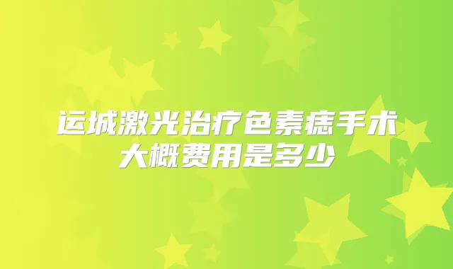 运城激光色素痣手术大概费用是多少