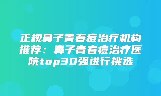 正规鼻子青春痘机构推荐:鼻子青春痘医院top30强进行挑选