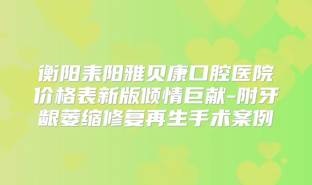 衡阳耒阳雅贝康口腔医院价格表新版倾情巨献-附牙龈萎缩修复再生手术案例