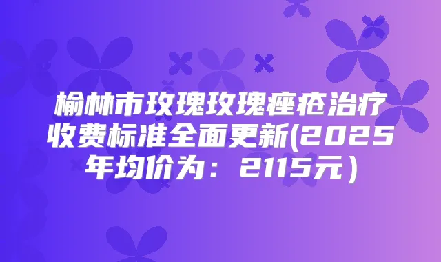 榆林市玫瑰玫瑰痤疮收费标准全面更新(2025年均价为：2115元）