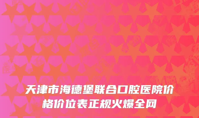 天津市海德堡联合口腔医院价格价位表正规火爆全网