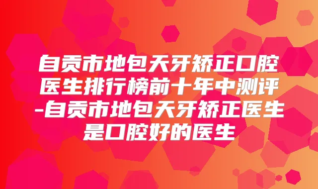 自贡市地包天牙矫正口腔医生排行榜前十年中测评-自贡市地包天牙矫正医生是口腔好的医生
