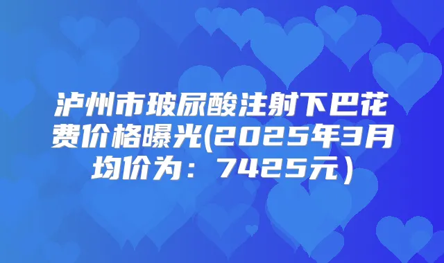 泸州市玻尿酸注射下巴花费价格曝光(2025年3月均价为：7425元）