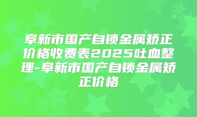 阜新市国产自锁金属矫正价格收费表2025吐血整理-阜新市国产自锁金属矫正价格