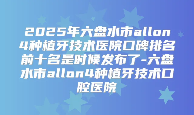 2025年六盘水市allon4种植牙技术医院口碑排名前十名是时候发布了-六盘水市allon4种植牙技术口腔医院