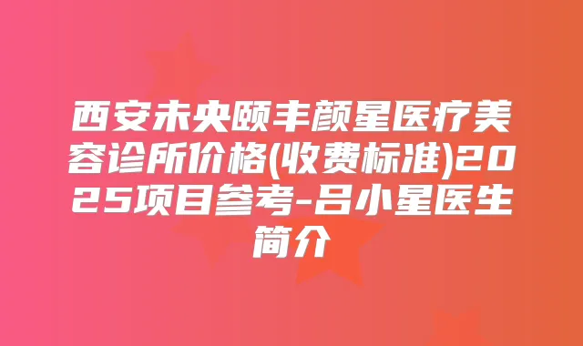西安未央颐丰颜星医疗美容诊所价格(收费标准)2025项目参考-吕小星医生简介