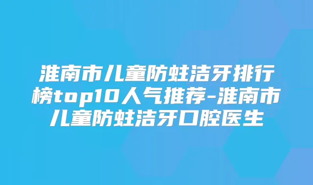 淮南市儿童防蛀洁牙排行榜top10人气推荐-淮南市儿童防蛀洁牙口腔医生