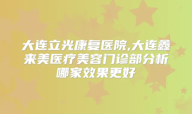 大连立光康复医院,大连鑫来美医疗美容门诊部分析哪家效果更好
