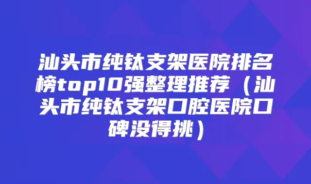 汕头市纯钛支架医院排名榜top10强整理推荐(汕头市纯钛支架口腔医院口碑没得挑)