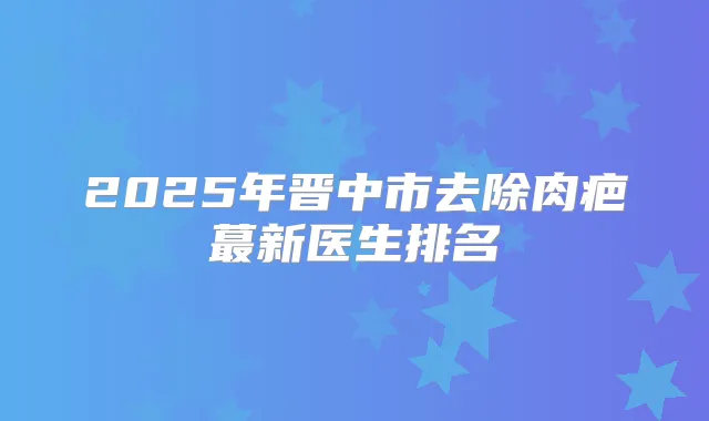 2025年晋中市去除肉疤蕞新医生排名