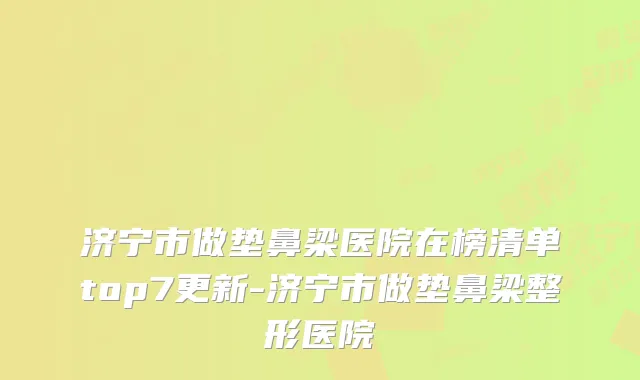 济宁市做垫鼻梁医院在榜清单top7更新-济宁市做垫鼻梁整形医院