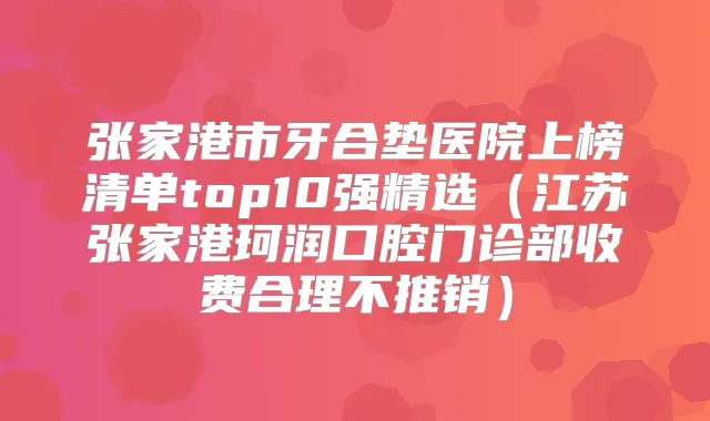 张家港市牙合垫医院上榜清单top10强精选(江苏张家港珂润口腔门诊部收费合理不推销)