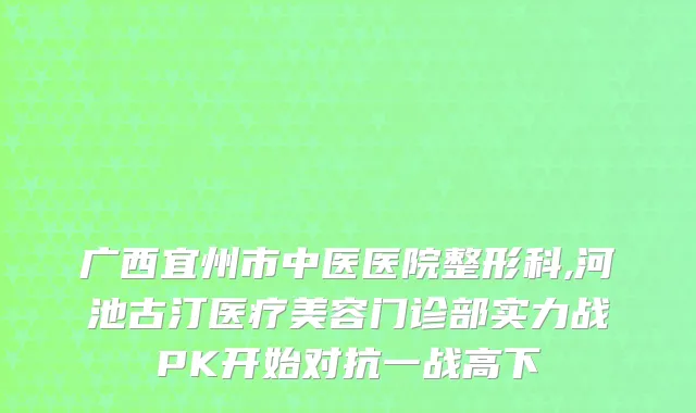 广西宜州市中医医院整形科,河池古汀医疗美容门诊部实力战PK开始对抗一战高下