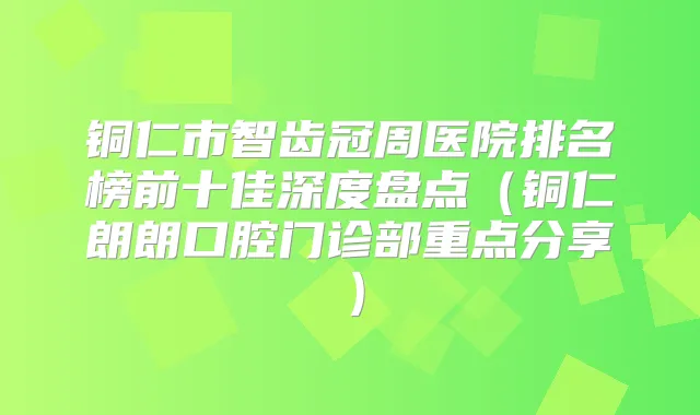 铜仁市智齿冠周医院排名榜前十佳深度盘点（铜仁朗朗口腔门诊部重点分享）