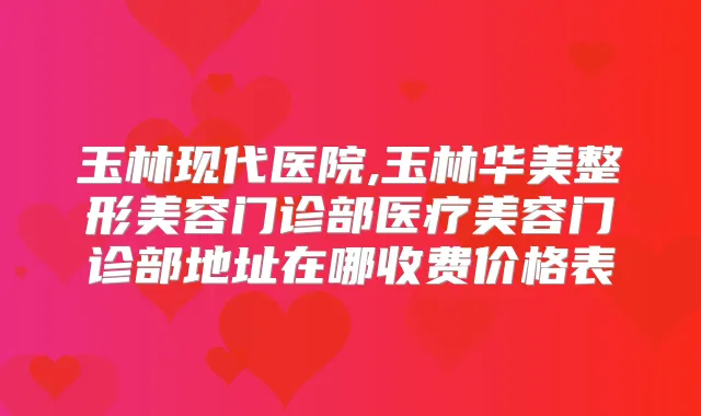 玉林现代医院,玉林华美整形美容门诊部医疗美容门诊部地址在哪收费价格表