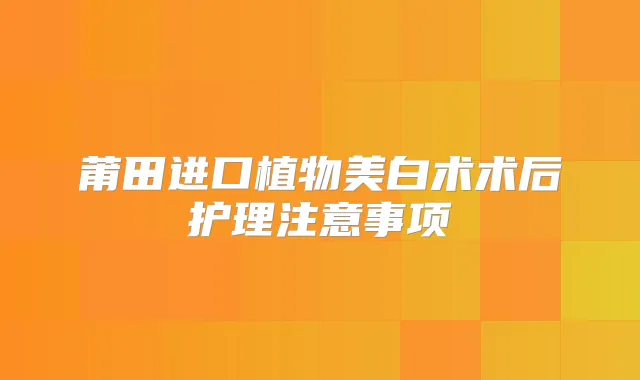 莆田进口植物美白术术后护理注意事项