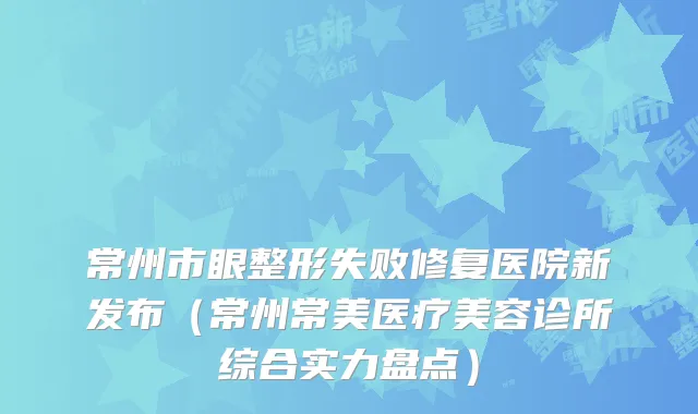 常州市眼整形失败修复医院新发布(常州常美医疗美容诊所综合实力盘点)