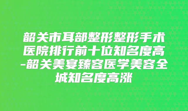 韶关市耳部整形整形手术医院排行前十位知名度高-韶关美宴臻容医学美容全城知名度高涨