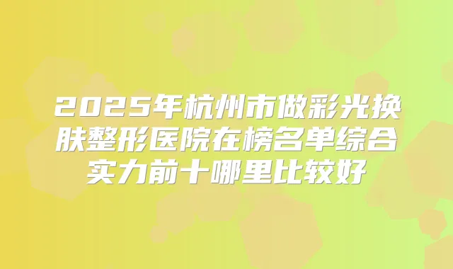 2025年杭州市做彩光换肤整形医院在榜名单综合实力前十哪里比较好