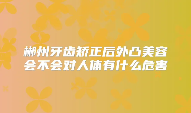 郴州牙齿矫正后外凸美容会不会对人体有什么危害