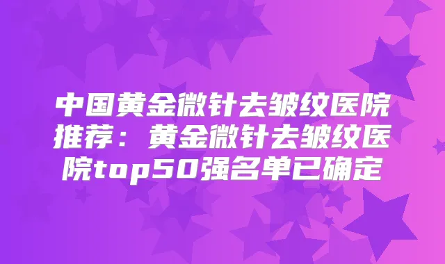 中国黄金微针去皱纹医院推荐：黄金微针去皱纹医院top50强名单已确定