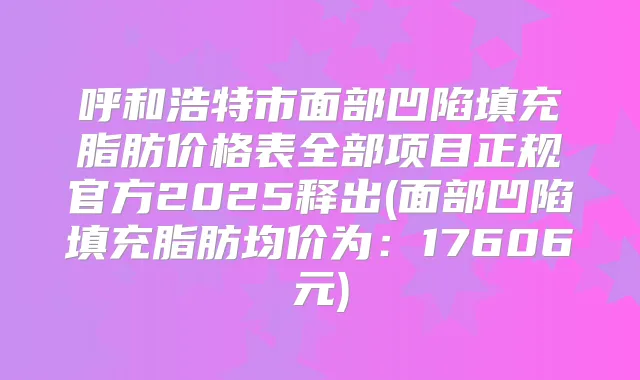 呼和浩特市面部凹陷填充脂肪价格表全部项目正规官方2025释出(面部凹陷填充脂肪均价为：17606元)