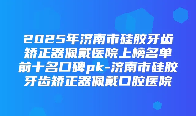 2025年济南市硅胶牙齿矫正器佩戴医院上榜名单前十名口碑pk-济南市硅胶牙齿矫正器佩戴口腔医院