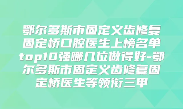 鄂尔多斯市固定义齿修复固定桥口腔医生上榜名单top10强哪几位做得好-鄂尔多斯市固定义齿修复固定桥医生等领衔三甲