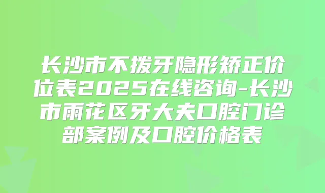 长沙市不拨牙隐形矫正价位表2025在线咨询-长沙市雨花区牙大夫口腔门诊部案例及口腔价格表