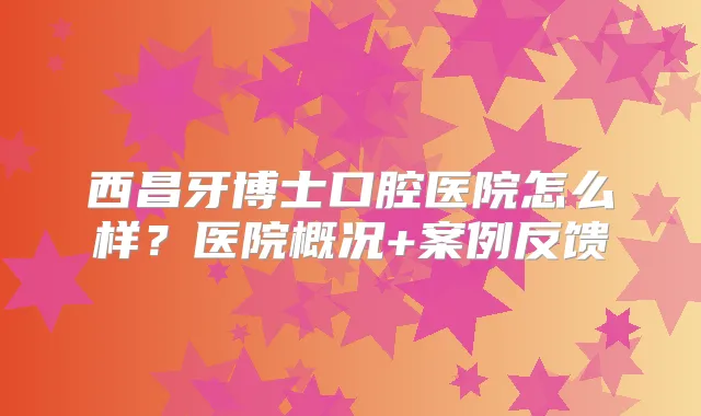 西昌牙博士口腔医院怎么样?医院概况+案例反馈