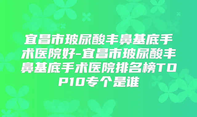 宜昌市玻尿酸丰鼻基底手术医院好-宜昌市玻尿酸丰鼻基底手术医院排名榜TOP10专个是谁