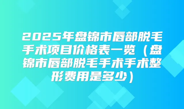 2025年盘锦市唇部脱毛手术项目价格表一览(盘锦市唇部脱毛手术手术整形费用是多少)