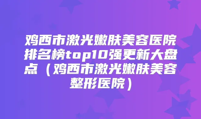 鸡西市激光嫩肤美容医院排名榜top10强更新大盘点（鸡西市激光嫩肤美容整形医院）