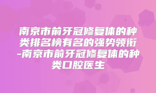 南京市前牙冠修复体的种类排名榜有名的强势领衔-南京市前牙冠修复体的种类口腔医生