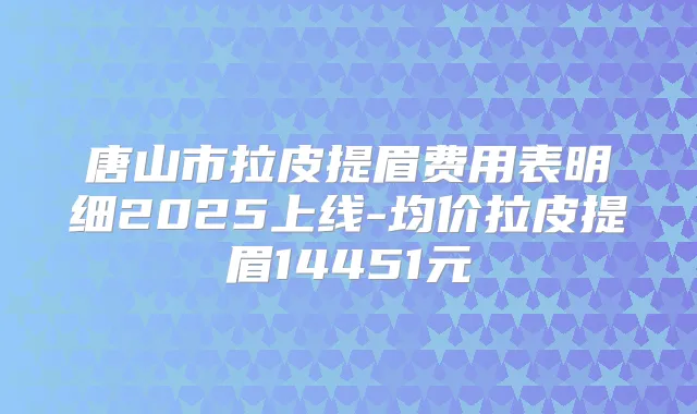 唐山市拉皮提眉费用表明细2025上线-均价拉皮提眉14451元
