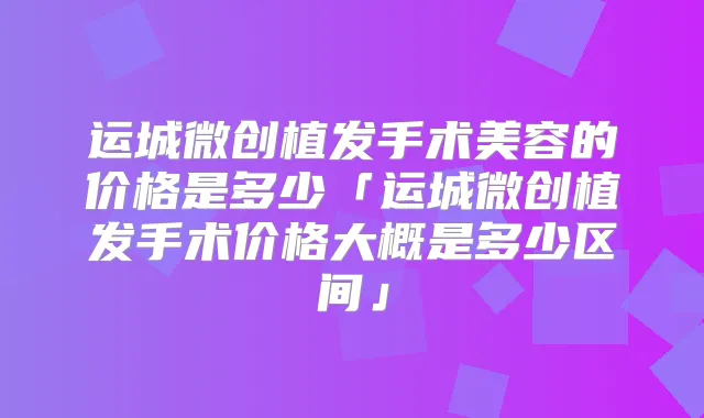 运城微创植发手术美容的价格是多少「运城微创植发手术价格大概是多少区间」