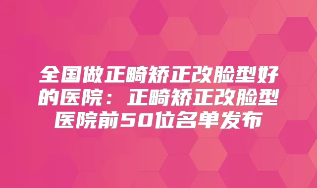 全国做正畸矫正改脸型好的医院：正畸矫正改脸型医院前50位名单发布