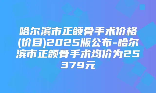 哈尔滨市正颌骨手术价格(价目)2025版公布-哈尔滨市正颌骨手术均价为25379元