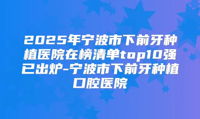 2025年宁波市下前牙种植医院在榜清单top10强已出炉-宁波市下前牙种植口腔医院