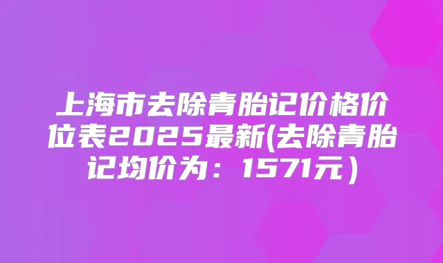 上海市去除青胎记价格价位表2025新(去除青胎记均价为：1571元）