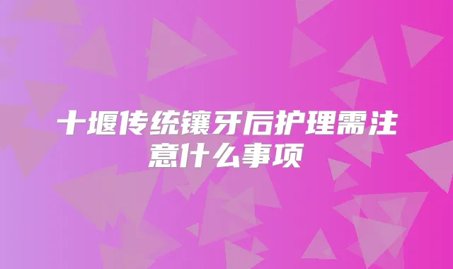 十堰传统镶牙后护理需注意什么事项
