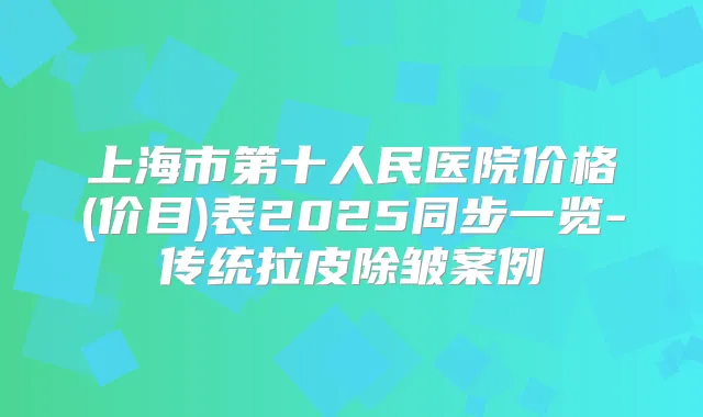 上海市第十人民医院价格(价目)表2025同步一览-传统拉皮除皱案例
