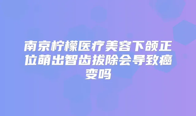 南京柠檬医疗美容下颌正位萌出智齿拔除会导致癌变吗
