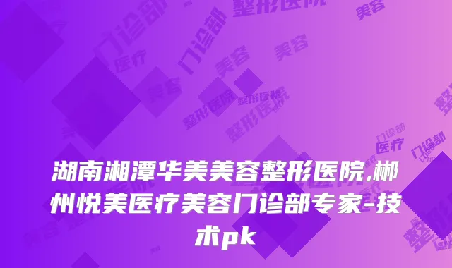 湖南湘潭华美美容整形医院,郴州悦美医疗美容门诊部专家-技术pk
