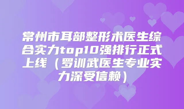 常州市耳部整形术医生综合实力top10强排行正式上线（罗训武医生专业实力深受信赖）