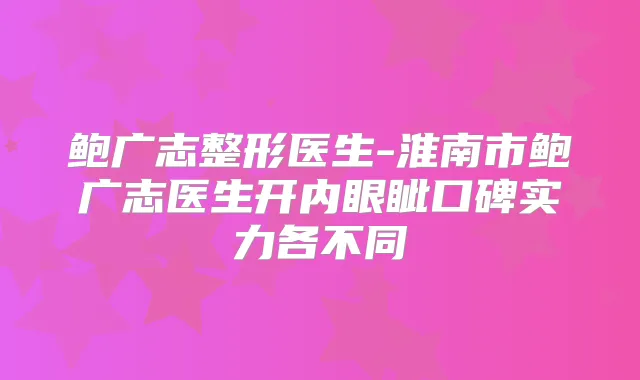 鲍广志整形医生-淮南市鲍广志医生开内眼眦口碑实力各不同
