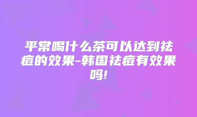 平常喝什么茶可以达到祛痘的效果-韩国祛痘有效果吗!