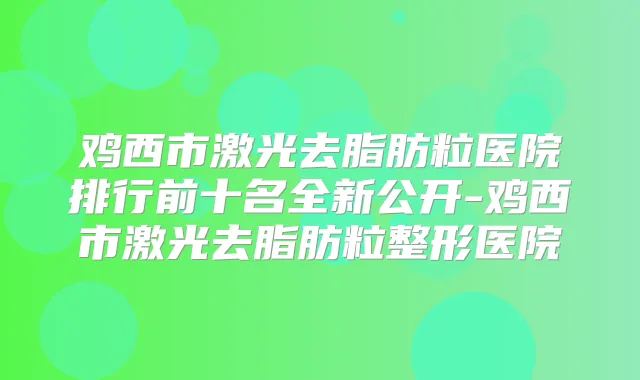 鸡西市激光去脂肪粒医院排行前十名全新公开-鸡西市激光去脂肪粒整形医院