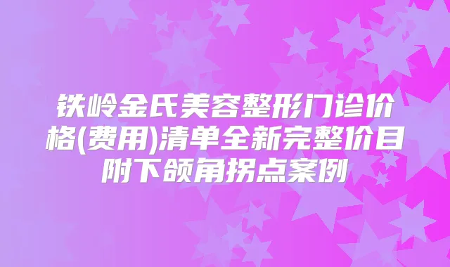 铁岭金氏美容整形门诊价格(费用)清单全新完整价目附下颌角拐点案例