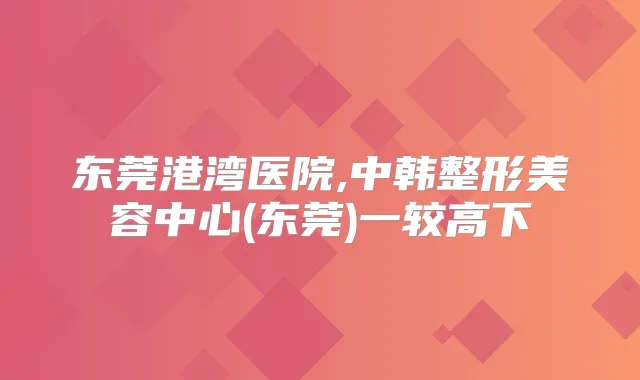 东莞港湾医院,中韩整形美容中心(东莞)一较高下